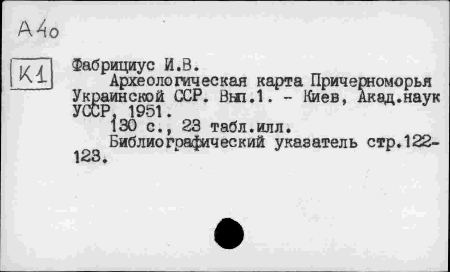 ﻿А4о
Kl
Фабрициус И.В.
Археологическая карта Причерноморья Украинской ССР. Вні.І. - Киев, Акад.наук УССР, 1951.
130 с., 23 табл.илл.
Библиографический указатель стр.122-123.